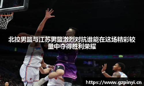 北控男篮与江苏男篮激烈对抗谁能在这场精彩较量中夺得胜利荣耀