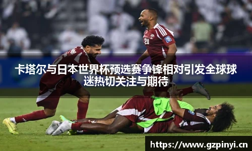 卡塔尔与日本世界杯预选赛争锋相对引发全球球迷热切关注与期待